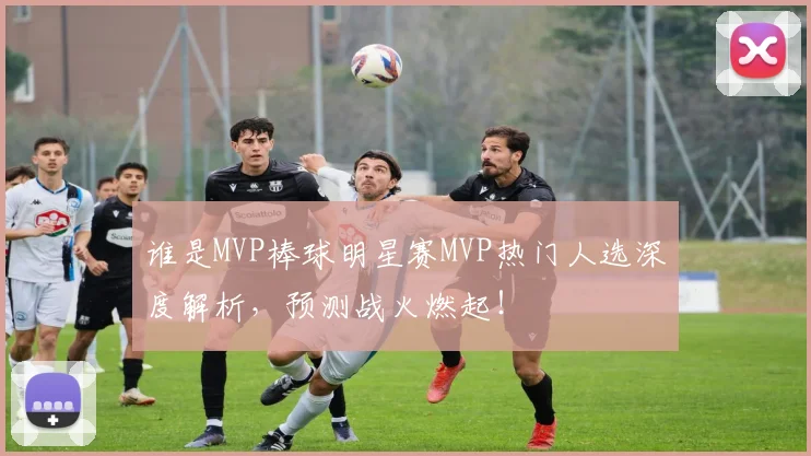 谁是MVP棒球明星赛MVP热门人选深度解析,预测战火燃起!