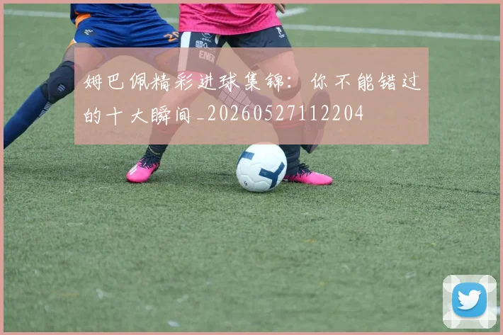 姆巴佩精彩进球集锦：你不能错过的十大瞬间_20260527112204