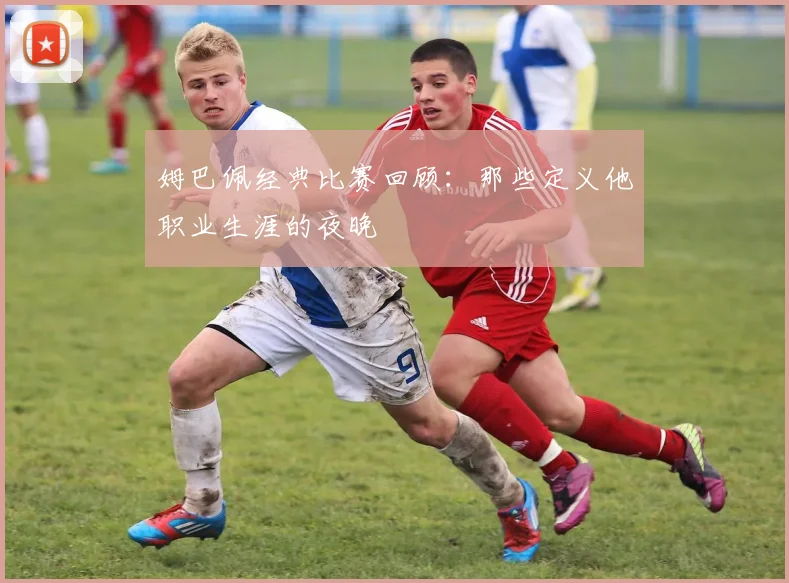 姆巴佩经典比赛回顾：那些定义他职业生涯的夜晚