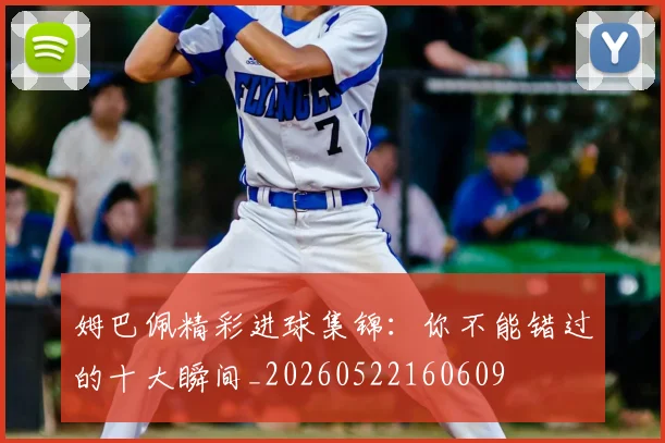 姆巴佩精彩进球集锦：你不能错过的十大瞬间_20260522160609