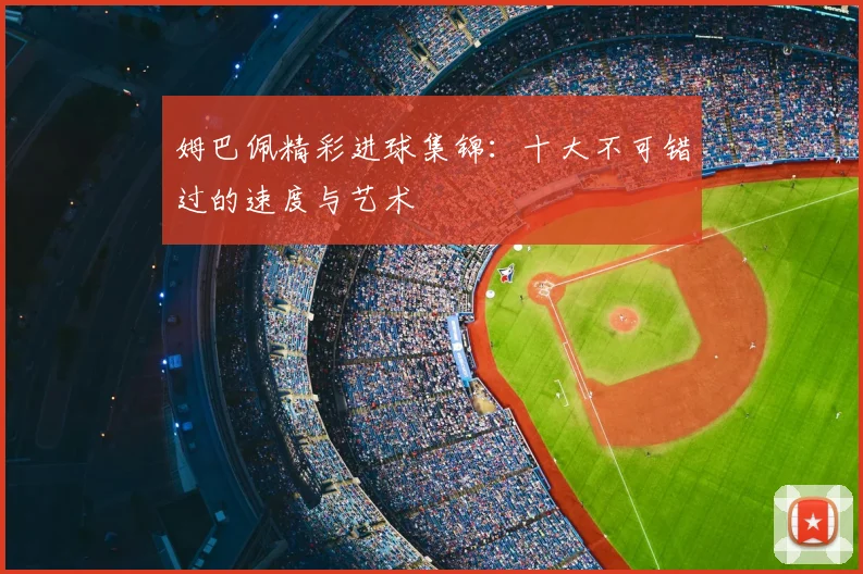 姆巴佩精彩进球集锦:十大不可错过的速度与艺术