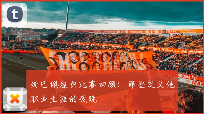 姆巴佩经典比赛回顾:那些定义他职业生涯的夜晚