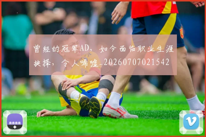曾经的冠军AD，如今面临职业生涯抉择，令人唏嘘_20260707021542