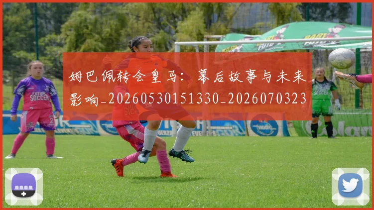 姆巴佩转会皇马:幕后故事与未来影响_20260530151330_20260703232300