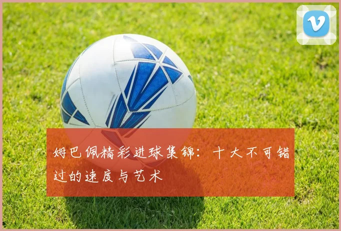 姆巴佩精彩进球集锦：十大不可错过的速度与艺术