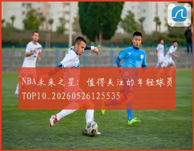 NBA未来之星:值得关注的年轻球员TOP10_20260526125535